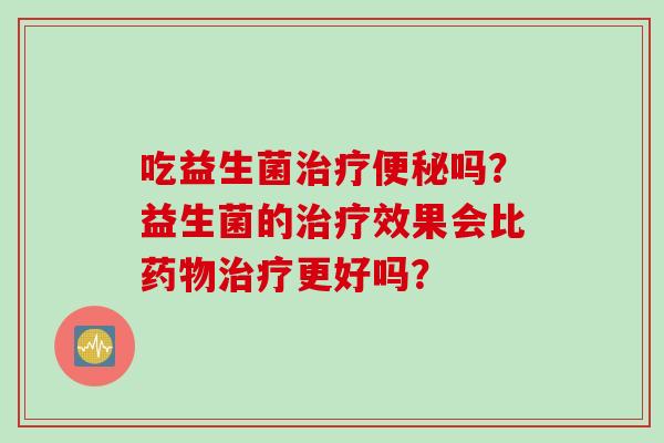 吃益生菌治疗便秘吗？益生菌的治疗效果比药物治疗更好吗？