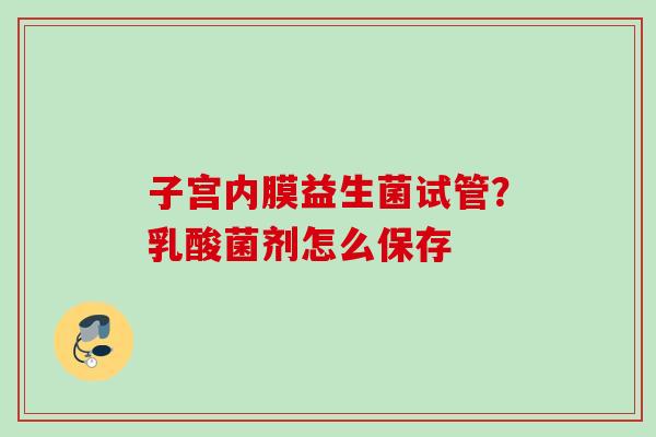 子宫内膜益生菌试管?乳酸菌剂怎么保存 子宫内膜益生菌试管?乳酸菌剂怎么保存