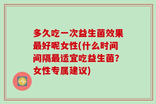 多久吃一次益生菌效果好呢女性(什么时间间隔适宜吃益生菌?女性专属建议) 多久吃一次益生菌效果好呢女性(什么时间间隔适宜吃益生菌?女性专属建议)