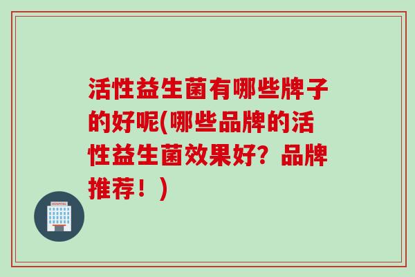 活性益生菌有哪些牌子的好呢(哪些品牌的活性益生菌效果好？品牌推荐！)