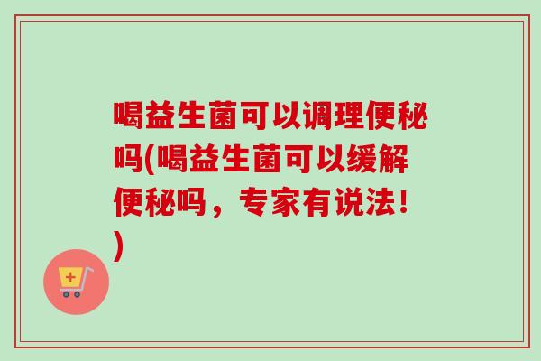 喝益生菌可以调理吗(喝益生菌可以缓解吗,专家有说法!) 喝益生菌可以调理吗(喝益生菌可以缓解吗,专家有说法!)