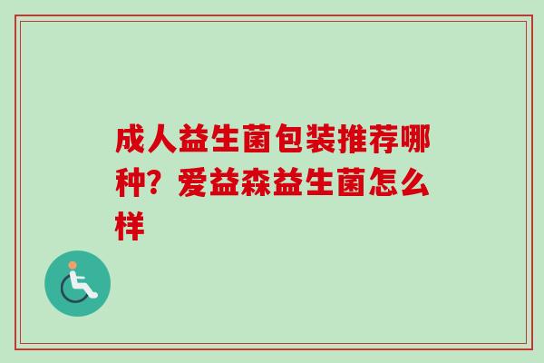 成人益生菌包装推荐哪种?爱益森益生菌怎么样 成人益生菌包装推荐哪种?爱益森益生菌怎么样