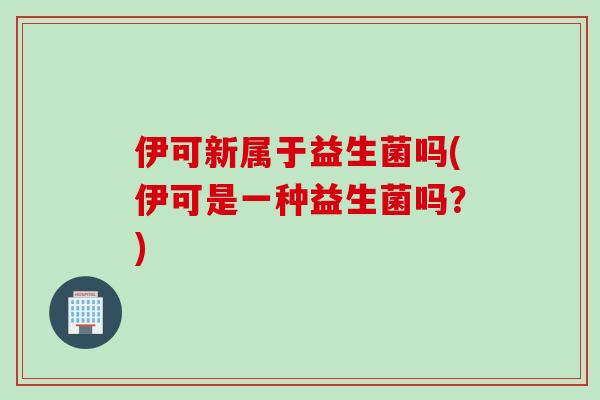 伊可新属于益生菌吗(伊可是一种益生菌吗？)