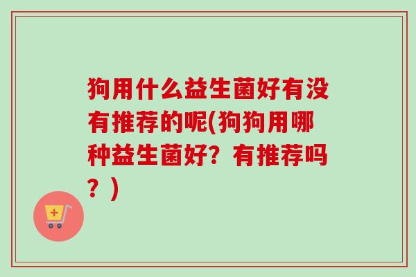 狗用什么益生菌好有没有推荐的呢(狗狗用哪种益生菌好?有推荐吗?) 狗用什么益生菌好有没有推荐的呢(狗狗用哪种益生菌好?有推荐吗?)