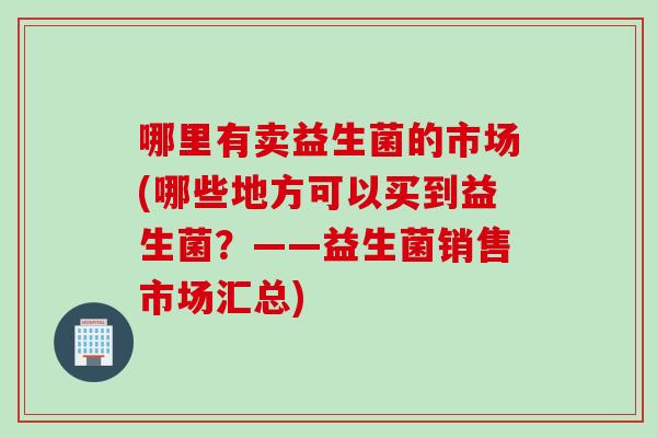 哪里有卖益生菌的市场(哪些地方可以买到益生菌?——益生菌销售市场汇总) 哪里有卖益生菌的市场(哪些地方可以买到益生菌?——益生菌销售市场汇总)
