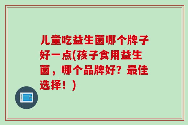 儿童吃益生菌哪个牌子好一点(孩子食用益生菌,哪个品牌好?佳选择!) 儿童吃益生菌哪个牌子好一点(孩子食用益生菌,哪个品牌好?佳选择!)