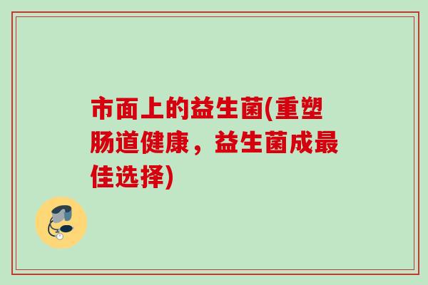 市面上的益生菌(重塑肠道健康,益生菌成佳选择) 市面上的益生菌(重塑肠道健康,益生菌成佳选择)