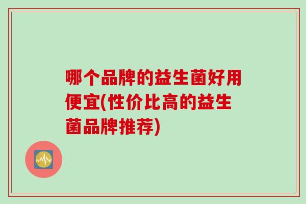 哪个品牌的益生菌好用便宜(性价比高的益生菌品牌推荐)