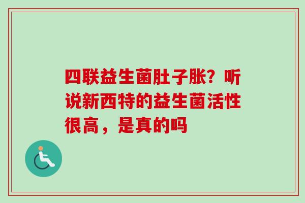 四联益生菌肚子胀?听说新西特的益生菌活性很高,是真的吗 四联益生菌肚子胀?听说新西特的益生菌活性很高,是真的吗
