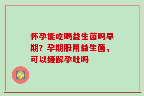 怀孕能吃喝益生菌吗早期?孕期服用益生菌,可以缓解孕吐吗 怀孕能吃喝益生菌吗早期?孕期服用益生菌,可以缓解孕吐吗