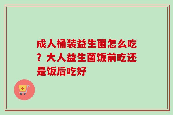 成人桶装益生菌怎么吃?大人益生菌饭前吃还是饭后吃好 成人桶装益生菌怎么吃?大人益生菌饭前吃还是饭后吃好