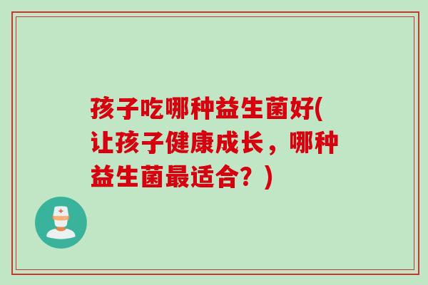 孩子吃哪种益生菌好(让孩子健康成长,哪种益生菌适合?) 孩子吃哪种益生菌好(让孩子健康成长,哪种益生菌适合?)
