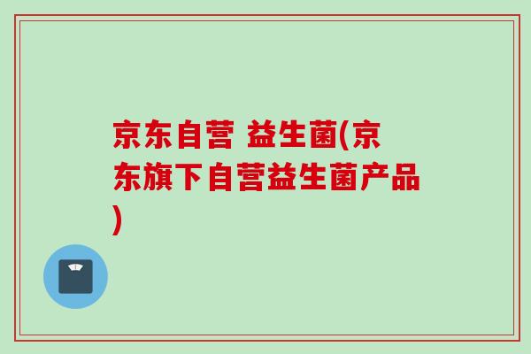 京东自营 益生菌(京东旗下自营益生菌产品) 京东自营 益生菌(京东旗下自营益生菌产品)