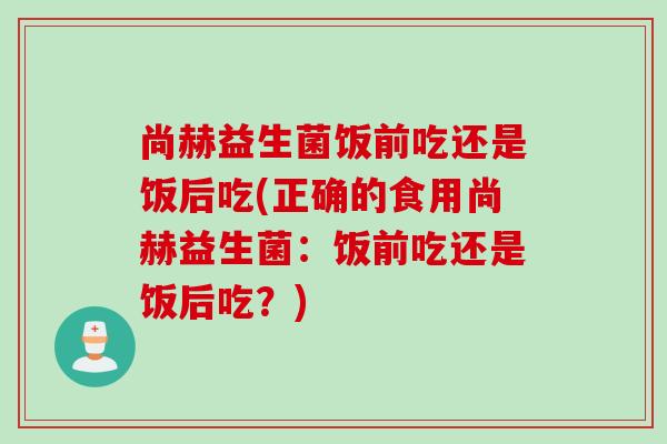 尚赫益生菌饭前吃还是饭后吃(正确的食用尚赫益生菌:饭前吃还是饭后吃?) 尚赫益生菌饭前吃还是饭后吃(正确的食用尚赫益生菌:饭前吃还是饭后吃?)