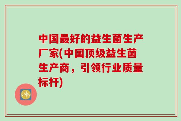 中国好的益生菌生产厂家(中国益生菌生产商，引领行业质量标杆)