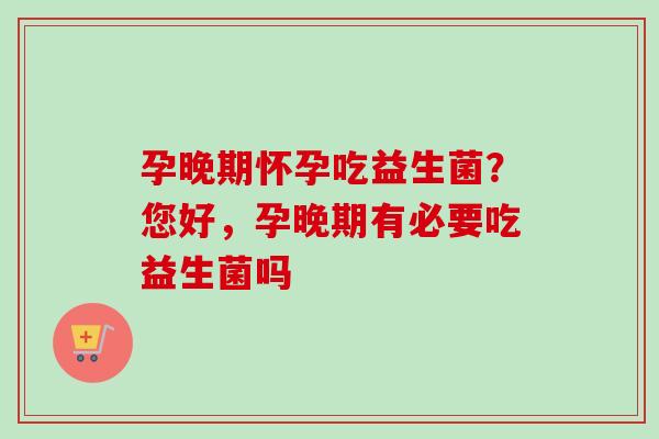 孕晚期怀孕吃益生菌？您好，孕晚期有必要吃益生菌吗