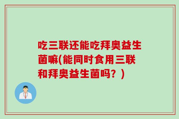 吃三联还能吃拜奥益生菌嘛(能同时食用三联和拜奥益生菌吗？)