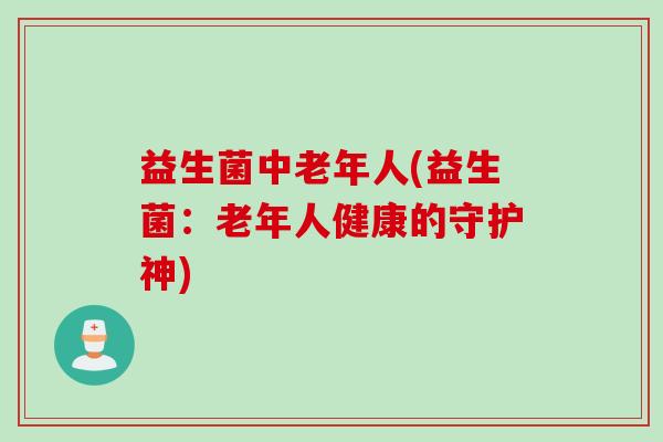 益生菌中老年人(益生菌：老年人健康的守护神)