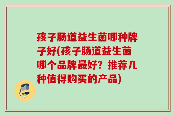孩子肠道益生菌哪种牌子好(孩子肠道益生菌哪个品牌好？推荐几种值得购买的产品)