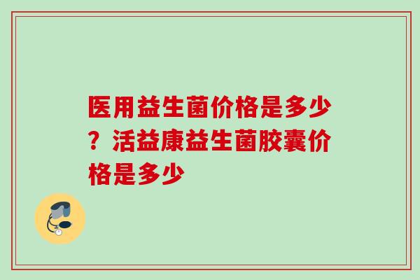 医用益生菌价格是多少？活益康益生菌胶囊价格是多少