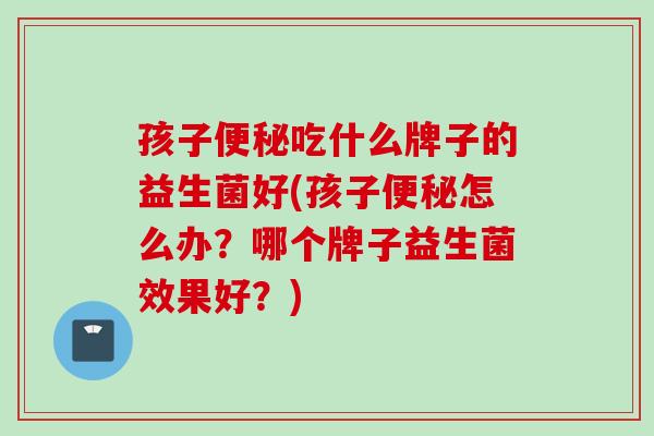 孩子吃什么牌子的益生菌好(孩子怎么办？哪个牌子益生菌效果好？)