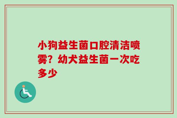 小狗益生菌口腔清洁喷雾？幼犬益生菌一次吃多少