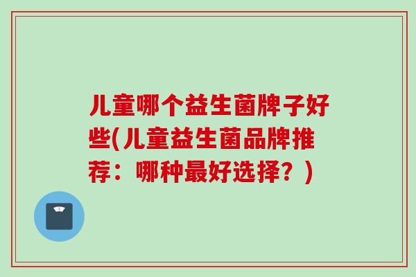 儿童哪个益生菌牌子好些(儿童益生菌品牌推荐：哪种好选择？)