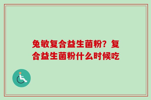 兔敏复合益生菌粉？复合益生菌粉什么时候吃