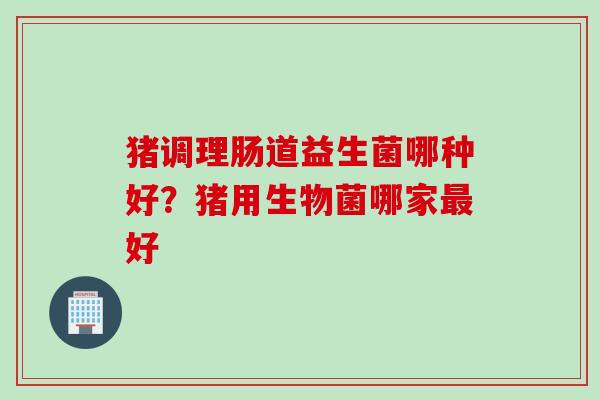 猪调理肠道益生菌哪种好？猪用生物菌哪家好