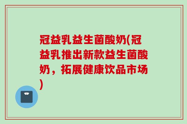 冠益乳益生菌酸奶(冠益乳推出新款益生菌酸奶,拓展健康饮品市场) 冠益乳益生菌酸奶(冠益乳推出新款益生菌酸奶,拓展健康饮品市场)