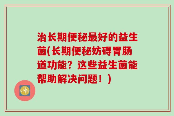 长期好的益生菌(长期妨碍道功能?这些益生菌能帮助解决问题!) 长期好的益生菌(长期妨碍道功能?这些益生菌能帮助解决问题!)