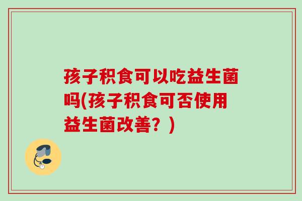 孩子积食可以吃益生菌吗(孩子积食可否使用益生菌改善?) 孩子积食可以吃益生菌吗(孩子积食可否使用益生菌改善?)