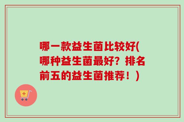 哪一款益生菌比较好(哪种益生菌好?排名前五的益生菌推荐!) 哪一款益生菌比较好(哪种益生菌好?排名前五的益生菌推荐!)