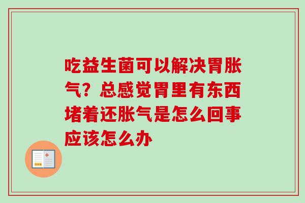 吃益生菌可以解决胃？总感觉胃里有东西堵着还是怎么回事应该怎么办
