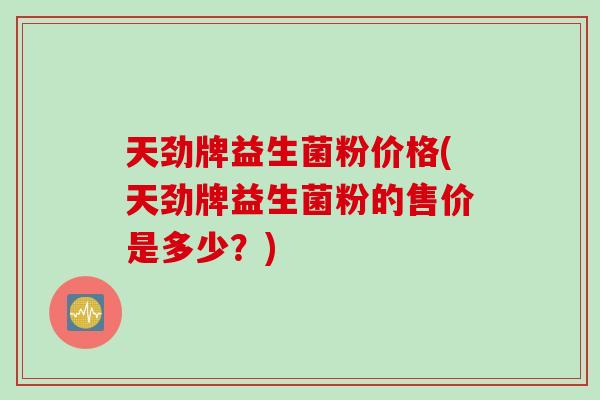 天劲牌益生菌粉价格(天劲牌益生菌粉的售价是多少?) 天劲牌益生菌粉价格(天劲牌益生菌粉的售价是多少?)