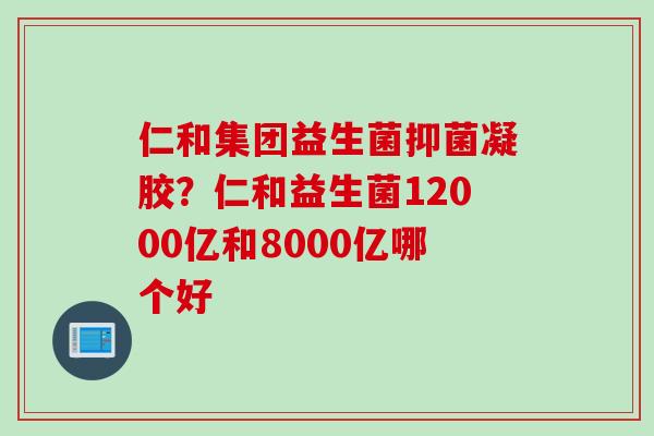 仁和集团益生菌抑菌凝胶？仁和益生菌12000亿和8000亿哪个好