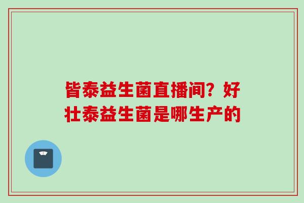 皆泰益生菌直播间?好壮泰益生菌是哪生产的 皆泰益生菌直播间?好壮泰益生菌是哪生产的