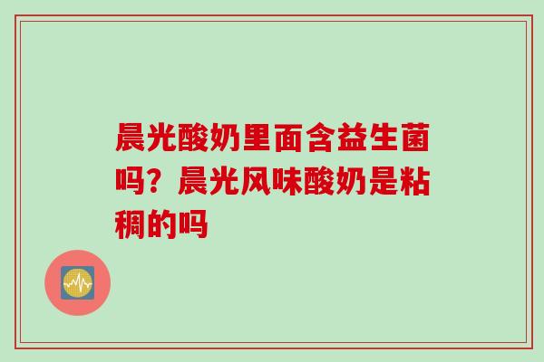 晨光酸奶里面含益生菌吗?晨光风味酸奶是粘稠的吗 晨光酸奶里面含益生菌吗?晨光风味酸奶是粘稠的吗