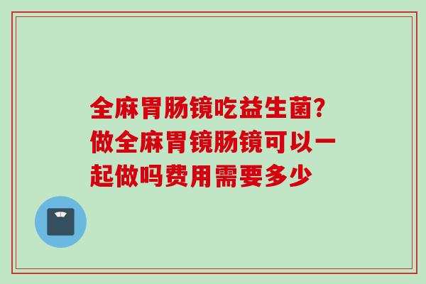 全麻镜吃益生菌?做全麻胃镜肠镜可以一起做吗费用需要多少 全麻镜吃益生菌?做全麻胃镜肠镜可以一起做吗费用需要多少