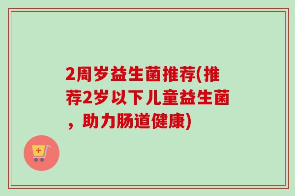 2周岁益生菌推荐(推荐2岁以下儿童益生菌,助力肠道健康) 2周岁益生菌推荐(推荐2岁以下儿童益生菌,助力肠道健康)