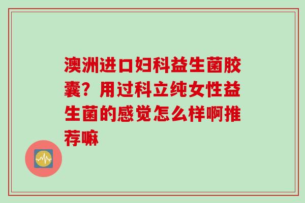 澳洲进口益生菌胶囊?用过科立纯女性益生菌的感觉怎么样啊推荐嘛 澳洲进口益生菌胶囊?用过科立纯女性益生菌的感觉怎么样啊推荐嘛