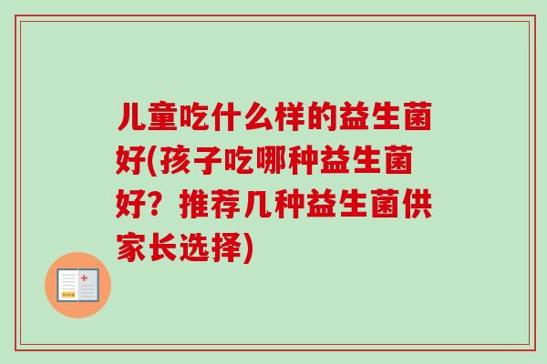 儿童吃什么样的益生菌好(孩子吃哪种益生菌好?推荐几种益生菌供家长选择) 儿童吃什么样的益生菌好(孩子吃哪种益生菌好?推荐几种益生菌供家长选择)