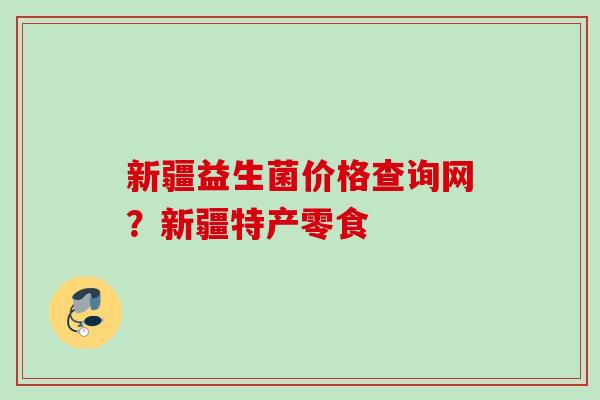 新疆益生菌价格查询网？新疆特产零食