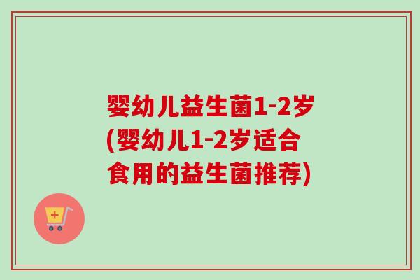 婴幼儿益生菌1-2岁(婴幼儿1-2岁适合食用的益生菌推荐)