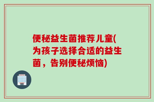 益生菌推荐儿童(为孩子选择合适的益生菌，告别烦恼)