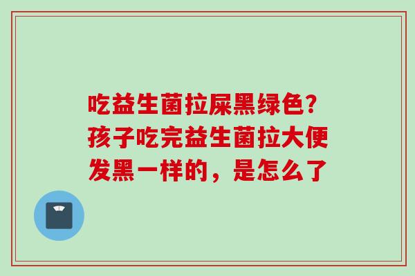 吃益生菌拉屎黑绿色？孩子吃完益生菌拉大便发黑一样的，是怎么了