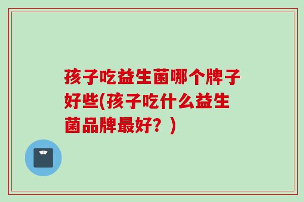 孩子吃益生菌哪个牌子好些(孩子吃什么益生菌品牌好？)