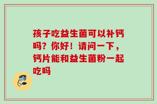 孩子吃益生菌可以补钙吗？你好！请问一下，钙片能和益生菌粉一起吃吗