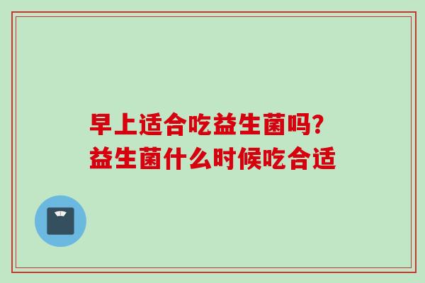 早上适合吃益生菌吗？益生菌什么时候吃合适