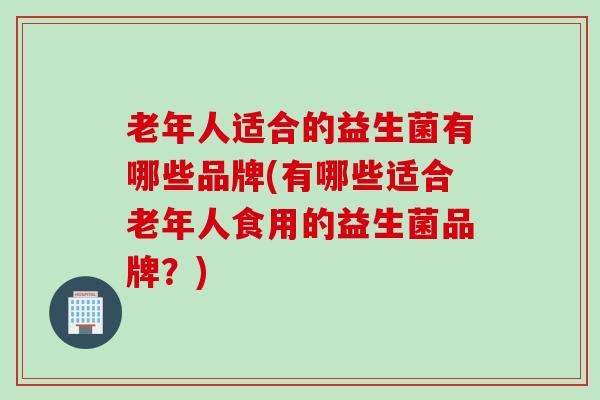 老年人适合的益生菌有哪些品牌(有哪些适合老年人食用的益生菌品牌？)